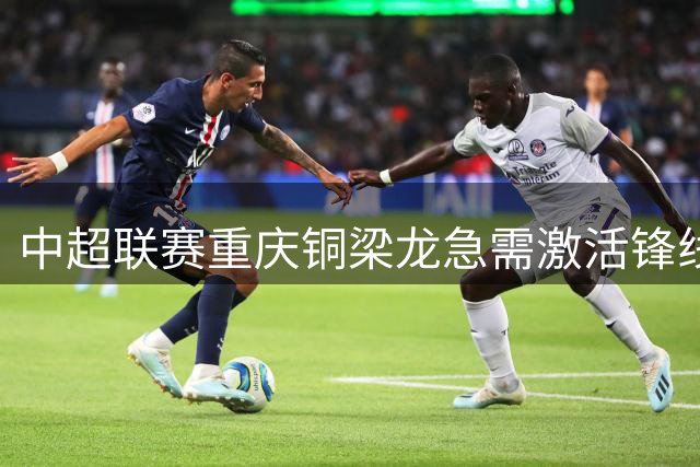 中超联赛重庆铜梁龙急需激活锋线核心破解不胜魔咒