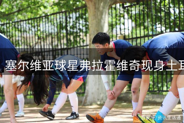 塞尔维亚球星弗拉霍维奇现身土耳其 受贝西克塔斯球迷热烈欢迎