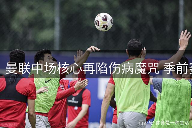 曼联中场核心再陷伤病魔咒 季前赛18分钟伤退引阵容隐忧