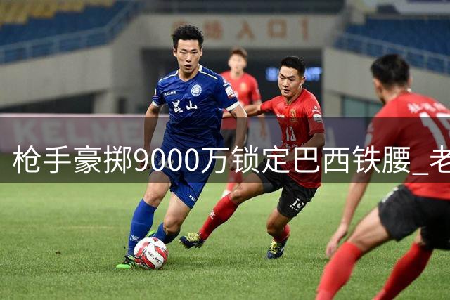 枪手豪掷9000万锁定巴西铁腰 老板拍板启动皇马锋霸谈判