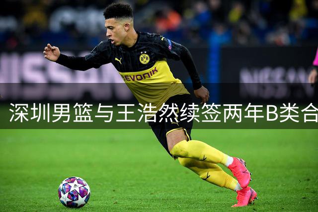 深圳男篮与王浩然续签两年B类合约 上赛季场均16.3分表现亮眼