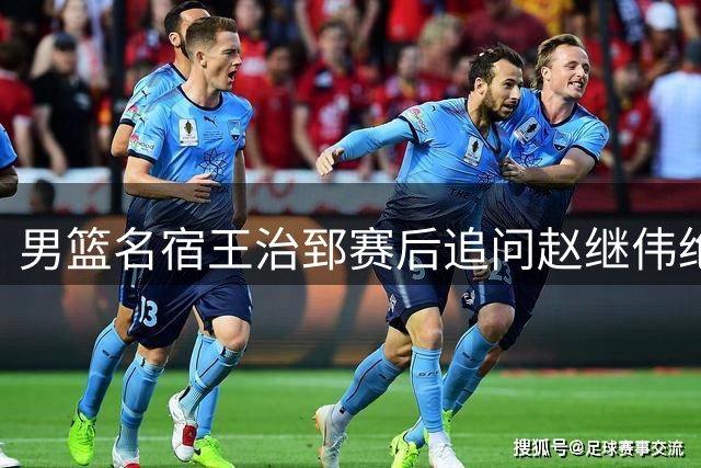 男篮名宿王治郅赛后追问赵继伟绝杀助攻细节