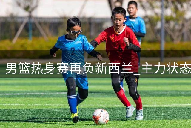 男篮热身赛再负新西兰 主力状态不佳成关键短板